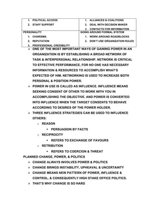 1. POLITICAL ACCESS                1. ALLIANCES & COALITIONS
  2. STAFF SUPPORT                   2. DEAL WITH DECISION MAKER
                                      3. CONTACTS FOR INFORMATION
PERSONALITY                        GOING AROUND FORMAL SYSTEM
  1. CHARISMA                        1. WORK AROUND ROADBLOCKS
  2. REPUTATION                      2. DON’T USE ORGANIZATION RULES
  3. PROFESSIONAL CREDIBILITY
   ONE OF THE MOST IMPORTANT WAYS OF GAINING POWER IN AN
     ORGANIZATION IS BY ESTABLISHING A BROAD NETWORK OF
     TASK & INTERPERSONAL RELATIONSHIP. NETWORK IS CRITICAL
     TO EFFECTIVE PERFORMANCE, FOR NO ONE HAS NECESSARY
     INFORMATION & RESOURCES TO ACCOMPLISH WHAT’S
     EXPECTED OF HIM. NETWORKING IS USED TO INCREASE BOTH
     PERSONAL & POSITION POWER.
   POWER IN USE IS CALLED AS INFLUENCE. INFLUENCE MEANS
     SEEKING CONSENT OF OTHER TO WORK WITH YOU IN
     ACCOMPLISHING THE OBJECTIVE. AND POWER IS CONVERTED
     INTO INFLUENCE WHEN THE TARGET CONSENTS TO BEHAVE
     ACCORDING TO DESIRES OF THE POWER HOLDER.
   THREE INFLUENCE STRATEGIES CAN BE USED TO INFLUENCE
     OTHERS:
        o REASON
                   PERSUASION BY FACTS
        o RECIPROCITY
                   REFERS TO EXCHANGE OF FAVOURS
        o RETRIBUTION
                   REFERS TO COERCION & THREAT
PLANNED CHANGE, POWER, & POLITICS
   CHANGE ALWAYS INVOLVES POWER & POLITICS
   CHANGE BRINGS INSTABILITY, UPHEAVAL & UNCERTAINTY
   CHANGE MEANS NEW PATTERN OF POWER, INFLUENCE &
     CONTROL, & CONSEQUENTLY HIGH STAKE OFFICE POLITICS.
   THAT’S WHY CHANGE IS SO HARD
 