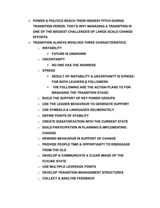  POWER & POLITICS REACH THEIR HIGHEST PITCH DURING
  TRANSITION PERIOD. THAT’S WHY MANAGING A TRANSITION IS
  ONE OF THE BIGGEST CHALLENGES OF LARGE SCALE CHANGE
  EFFORTS
 TRANSITION ALWAYS INVOLVES THREE CHARACTERISTICS:
     o INSTABILITY
             FUTURE IS UNKNOWN
     o UNCERTAINTY
             NO ONE HAS THE ANSWERS
     o STRESS
             RESULT OF INSTABILITY & UNCERTAINTY IS STRESS:
              FOR BOTH LEADERS & FOLLOWERS
             THE FOLLOWING ARE THE ACTION PLANS TO FOR
              MANAGING THE TRANSITION STAGE:
     o BUILD THE SUPPORT OF KEY POWER GROUPS
     o USE THE LEADER BEHAVIOUR TO GENERATE SUPPORT
     o USE SYMBOLS & LANGUAGES DELIBERATELY
     o DEFINE POINTS OF STABILITY
     o CREATE DISSATISFACTION WITH THE CURRENT STATE
     o BUILD PARTICIPATION IN PLANNING & IMPLEMENTING
       CHANGE
     o REWARD BEHAVIOUR IN SUPPORT OF CHANGE
     o PROVIDE PEOPLE TIME & OPPORTUNITY TO DISENGAGE
       FROM THE OLD
     o DEVELOP & COMMUNICATE A CLEAR IMAGE OF THE
       FUTURE STATE
     o USE MULTIPLE LEVERAGE POINTS
     o DEVELOP TRANSITION MANAGEMENT STRUCTURES
     o COLLECT & ANALYSE FEEDBACK
 