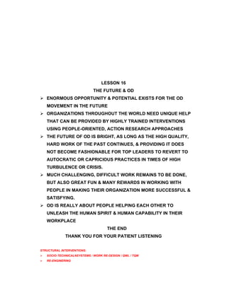 LESSON 16
                              THE FUTURE & OD
 ENORMOUS OPPORTUNITY & POTENTIAL EXISTS FOR THE OD
    MOVEMENT IN THE FUTURE
 ORGANIZATIONS THROUGHOUT THE WORLD NEED UNIQUE HELP
    THAT CAN BE PROVIDED BY HIGHLY TRAINED INTERVENTIONS
    USING PEOPLE-ORIENTED, ACTION RESEARCH APPROACHES
 THE FUTURE OF OD IS BRIGHT, AS LONG AS THE HIGH QUALITY,
    HARD WORK OF THE PAST CONTINUES, & PROVIDING IT DOES
    NOT BECOME FASHIONABLE FOR TOP LEADERS TO REVERT TO
    AUTOCRATIC OR CAPRICIOUS PRACTICES IN TIMES OF HIGH
    TURBULENCE OR CRISIS.
 MUCH CHALLENGING, DIFFICULT WORK REMAINS TO BE DONE,
    BUT ALSO GREAT FUN & MANY REWARDS IN WORKING WITH
    PEOPLE IN MAKING THEIR ORGANIZATION MORE SUCCESSFUL &
    SATISFYING.
 OD IS REALLY ABOUT PEOPLE HELPING EACH OTHER TO
    UNLEASH THE HUMAN SPIRIT & HUMAN CAPABILITY IN THEIR
    WORKPLACE
                                      THE END
              THANK YOU FOR YOUR PATIENT LISTENING


STRUCTURAL INTERVENTIONS:
   SOCIO-TECHNICALNSYSTEMS / WORK RE-DESIGN / QWL / TQM
   RE-ENGINERING
 