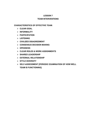 LESSON 7
                      TEAM INTERVENTIONS


CHARACTERISTICS OF EFFECTIVE TEAM:
   CLEAR GOAL
   INFORMALITY
   PARTICIPATION
   LISTENING
   CIVILIZED DISAGREEMENT
   CONSENSUS DECISION MAKING
   OPENNESS
   CLEAR ROLES & WORK ASSIGNMENTS
   SHARED LEADERSHIP
   EXTERNAL RELATIONSHIP
   STYLE DIVERSITY
   SELF-ASSESSMENT [PERIODIC EXAMINATION OF HOW WELL
    TEAM IS FUNCTIONING]
 