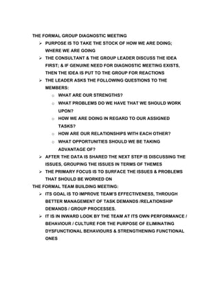 THE FORMAL GROUP DIAGNOSTIC MEETING
   PURPOSE IS TO TAKE THE STOCK OF HOW WE ARE DOING;
    WHERE WE ARE GOING
   THE CONSULTANT & THE GROUP LEADER DISCUSS THE IDEA
    FIRST; & IF GENUINE NEED FOR DIAGNOSTIC MEETING EXISTS,
    THEN THE IDEA IS PUT TO THE GROUP FOR REACTIONS
   THE LEADER ASKS THE FOLLOWING QUESTIONS TO THE
    MEMBERS:
       o WHAT ARE OUR STRENGTHS?
       o WHAT PROBLEMS DO WE HAVE THAT WE SHOULD WORK
           UPON?
       o HOW WE ARE DOING IN REGARD TO OUR ASSIGNED
           TASKS?
       o HOW ARE OUR RELATIONSHIPS WITH EACH OTHER?
       o WHAT OPPORTUNITIES SHOULD WE BE TAKING
           ADVANTAGE OF?
   AFTER THE DATA IS SHARED THE NEXT STEP IS DISCUSSING THE
    ISSUES, GROUPING THE ISSUES IN TERMS OF THEMES
   THE PRIMARY FOCUS IS TO SURFACE THE ISSUES & PROBLEMS
    THAT SHOULD BE WORKED ON
THE FORMAL TEAM BUILDING MEETING:
   ITS GOAL IS TO IMPROVE TEAM’S EFFECTIVENESS, THROUGH
    BETTER MANAGEMENT OF TASK DEMANDS /RELATIONSHIP
    DEMANDS / GROUP PROCESSES.
   IT IS IN INWARD LOOK BY THE TEAM AT ITS OWN PERFORMANCE /
    BEHAVIOUR / CULTURE FOR THE PURPOSE OF ELIMINATING
    DYSFUNCTIONAL BEHAVIOURS & STRENGTHENING FUNCTIONAL
    ONES
 