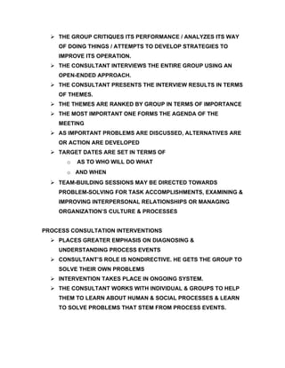  THE GROUP CRITIQUES ITS PERFORMANCE / ANALYZES ITS WAY
    OF DOING THINGS / ATTEMPTS TO DEVELOP STRATEGIES TO
    IMPROVE ITS OPERATION.
   THE CONSULTANT INTERVIEWS THE ENTIRE GROUP USING AN
    OPEN-ENDED APPROACH.
   THE CONSULTANT PRESENTS THE INTERVIEW RESULTS IN TERMS
    OF THEMES.
   THE THEMES ARE RANKED BY GROUP IN TERMS OF IMPORTANCE
   THE MOST IMPORTANT ONE FORMS THE AGENDA OF THE
    MEETING
   AS IMPORTANT PROBLEMS ARE DISCUSSED, ALTERNATIVES ARE
    OR ACTION ARE DEVELOPED
   TARGET DATES ARE SET IN TERMS OF
       o   AS TO WHO WILL DO WHAT
       o AND WHEN
   TEAM-BUILDING SESSIONS MAY BE DIRECTED TOWARDS
    PROBLEM-SOLVING FOR TASK ACCOMPLISHMENTS, EXAMINING &
    IMPROVING INTERPERSONAL RELATIONSHIPS OR MANAGING
    ORGANIZATION’S CULTURE & PROCESSES


PROCESS CONSULTATION INTERVENTIONS
   PLACES GREATER EMPHASIS ON DIAGNOSING &
    UNDERSTANDING PROCESS EVENTS
   CONSULTANT’S ROLE IS NONDIRECTIVE. HE GETS THE GROUP TO
    SOLVE THEIR OWN PROBLEMS
   INTERVENTION TAKES PLACE IN ONGOING SYSTEM.
   THE CONSULTANT WORKS WITH INDIVIDUAL & GROUPS TO HELP
    THEM TO LEARN ABOUT HUMAN & SOCIAL PROCESSES & LEARN
    TO SOLVE PROBLEMS THAT STEM FROM PROCESS EVENTS.
 