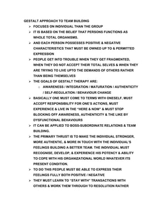 GESTALT APPROACH TO TEAM BUILDING
   FOCUSES ON INDIVIDUAL THAN THE GROUP
   IT IS BASED ON THE BELIEF THAT PERSONS FUNCTIONS AS
    WHOLE TOTAL ORGANISMS.
   AND EACH PERSON POSSESSES POSITIVE & NEGATIVE
    CHARACTERISTICS THAT MUST BE OWNED UP TO & PERMITTED
    EXPRESSION
   PEOPLE GET INTO TROUBLE WHEN THEY GET FRAGMENTED,
    WHEN THEY DO NOT ACCEPT THEIR TOTAL SELVES & WHEN THEY
    ARE TRYING TO LIVE UPTO THE DEMANDS OF OTHERS RATHER
    THAN BEING THEMSELVES
   THE GOALS OF GESTALT THERAPY ARE:
       o AWARENESS / INTEGRATION / MATURATION / AUTHENTICITY
         / SELF-REGULATION / BEHAVIOUR CHANGE
   BASICALLY ONE MUST COME TO TERMS WITH ONESELF, MUST
    ACCEPT RESPONSIBILITY FOR ONE’S ACTIONS, MUST
    EXPERIENCE & LIVE IN THE “HERE & NOW” & MUST STOP
    BLOCKING OFF AWARENESS, AUTHENTICITY & THE LIKE BY
    DYSFUNCTIONAL BEHAVIOURS
   IT CAN BE APPLIED TO BOSS-SUBORDINATE RELATIONS & TEAM
    BUILDING.
   THE PRIMARY THRUST IS TO MAKE THE INDIVIDUAL STRONGER,
    MORE AUTHENTIC, & MORE IN TOUCH WITH THE INDIVIDUAL’S
    FEELINGS BUILDING A BETTER TEAM. THE INDIVIDUAL MUST
    RECOGNISE, DEVELOP, & EXPERIENCE HIS POTENCY & ABILITY
    TO COPE WITH HIS ORGANIZATIONAL WORLD WHATEVER ITS
    PRESENT CONDITION.
   TO DO THIS PEOPLE MUST BE ABLE TO EXPRESS THEIR
    FEELINGS FULLY BOTH POSITIVE / NEGATIVE
   THEY MUST LEARN TO “STAY WITH” TRANSACTIONS WITH
    OTHERS & WORK THEM THROUGH TO RESOLUTION RATHER
 