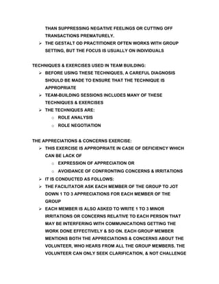 THAN SUPPRESSING NEGATIVE FEELINGS OR CUTTING OFF
     TRANSACTIONS PREMATURELY.
   THE GESTALT OD PRACTITIONER OFTEN WORKS WITH GROUP
     SETTING, BUT THE FOCUS IS USUALLY ON INDIVIDUALS


TECHNIQUES & EXERCISES USED IN TEAM BUILDING:
   BEFORE USING THESE TECHNIQUES, A CAREFUL DIAGNOSIS
     SHOULD BE MADE TO ENSURE THAT THE TECHNIQUE IS
     APPROPRIATE
   TEAM-BUILDING SESSIONS INCLUDES MANY OF THESE
     TECHNIQUES & EXERCISES
   THE TECHNIQUES ARE:
       o ROLE ANALYSIS
       o ROLE NEGOTIATION


THE APPRECIATIONS & CONCERNS EXERCISE:
   THIS EXERCISE IS APPROPRIATE IN CASE OF DEFICIENCY WHICH
     CAN BE LACK OF
       o EXPRESSION OF APPRECIATION OR
       o AVOIDANCE OF CONFRONTING CONCERNS & IRRITATIONS
   IT IS CONDUCTED AS FOLLOWS:
   THE FACILITATOR ASK EACH MEMBER OF THE GROUP TO JOT
     DOWN 1 TO 3 APPRECIATIONS FOR EACH MEMBER OF THE
     GROUP
   EACH MEMBER IS ALSO ASKED TO WRITE 1 TO 3 MINOR
     IRRITATIONS OR CONCERNS RELATIVE TO EACH PERSON THAT
     MAY BE INTERFERING WITH COMMUNICATIONS GETTING THE
     WORK DONE EFFECTIVELY & SO ON. EACH GROUP MEMBER
     MENTIONS BOTH THE APPRECIATIONS & CONCERNS ABOUT THE
     VOLUNTEER, WHO HEARS FROM ALL THE GROUP MEMBERS. THE
     VOLUNTEER CAN ONLY SEEK CLARIFICATION, & NOT CHALLENGE
 