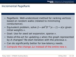 Incremental PageRank
PageRank: Well-understood method for ranking vertices
based on random walks (related to minimizing
conductance).
Equivalent problem, solve (I − αATD−1)x = (1 − α)v given
initial weights v.
Goal: Use for seed set expansion, sparse v.
State-of-the-art for updating x when the graph represented
by A changes? Re-start iteration with the previous x.
Can do signiﬁcantly better for low-latency needs.
Compute the change ∆x instead of the entire new x.
Riedy, Bader— STINGER: Building Blocks 19 May 2014 12 / 24
 
