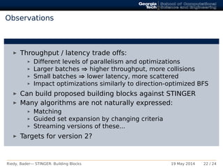 Observations
Throughput / latency trade offs:
Different levels of parallelism and optimizations
Larger batches ⇒ higher throughput, more collisions
Small batches ⇒ lower latency, more scattered
Impact optimizations similarly to direction-optimized BFS
Can build proposed building blocks against STINGER
Many algorithms are not naturally expressed:
Matching
Guided set expansion by changing criteria
Streaming versions of these...
Targets for version 2?
Riedy, Bader— STINGER: Building Blocks 19 May 2014 22 / 24
 