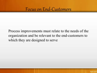 Focus on End-Customers
Process improvements must relate to the needs of the
organization and be relevant to the end-customers to
which they are designed to serve
 