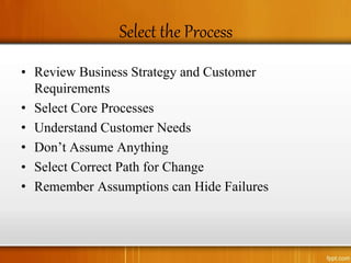 Select the Process
• Review Business Strategy and Customer
Requirements
• Select Core Processes
• Understand Customer Needs
• Don’t Assume Anything
• Select Correct Path for Change
• Remember Assumptions can Hide Failures
 