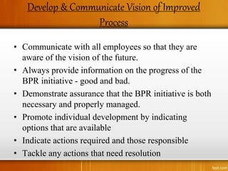 Develop & Communicate Vision of Improved
Process
• Communicate with all employees so that they are
aware of the vision of the future.
• Always provide information on the progress of the
BPR initiative - good and bad.
• Demonstrate assurance that the BPR initiative is both
necessary and properly managed.
• Promote individual development by indicating
options that are available
• Indicate actions required and those responsible
• Tackle any actions that need resolution
 