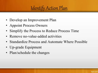 Identify Action Plan
• Develop an Improvement Plan
• Appoint Process Owners
• Simplify the Process to Reduce Process Time
• Remove no-value-added activities
• Standardize Process and Automate Where Possible
• Up-grade Equipment
• Plan/schedule the changes
 
