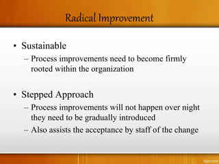 Radical Improvement
• Sustainable
– Process improvements need to become firmly
rooted within the organization
• Stepped Approach
– Process improvements will not happen over night
they need to be gradually introduced
– Also assists the acceptance by staff of the change
 