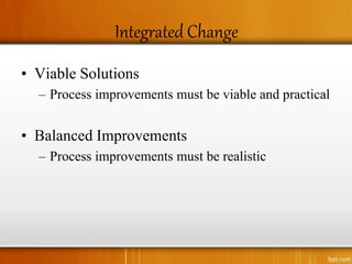 Integrated Change
• Viable Solutions
– Process improvements must be viable and practical
• Balanced Improvements
– Process improvements must be realistic
 