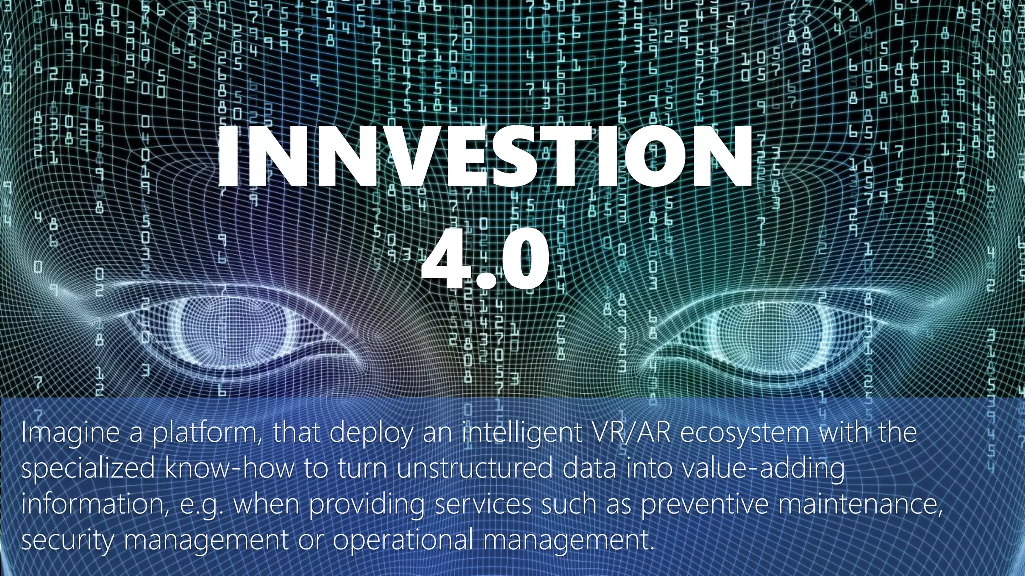 Imagine a platform, that deploy an intelligent VR/AR ecosystem with the
specialized know-how to turn unstructured data into value-adding
information, e.g. when providing services such as preventive maintenance,
security management or operational management.
INNVESTION
4.0
 