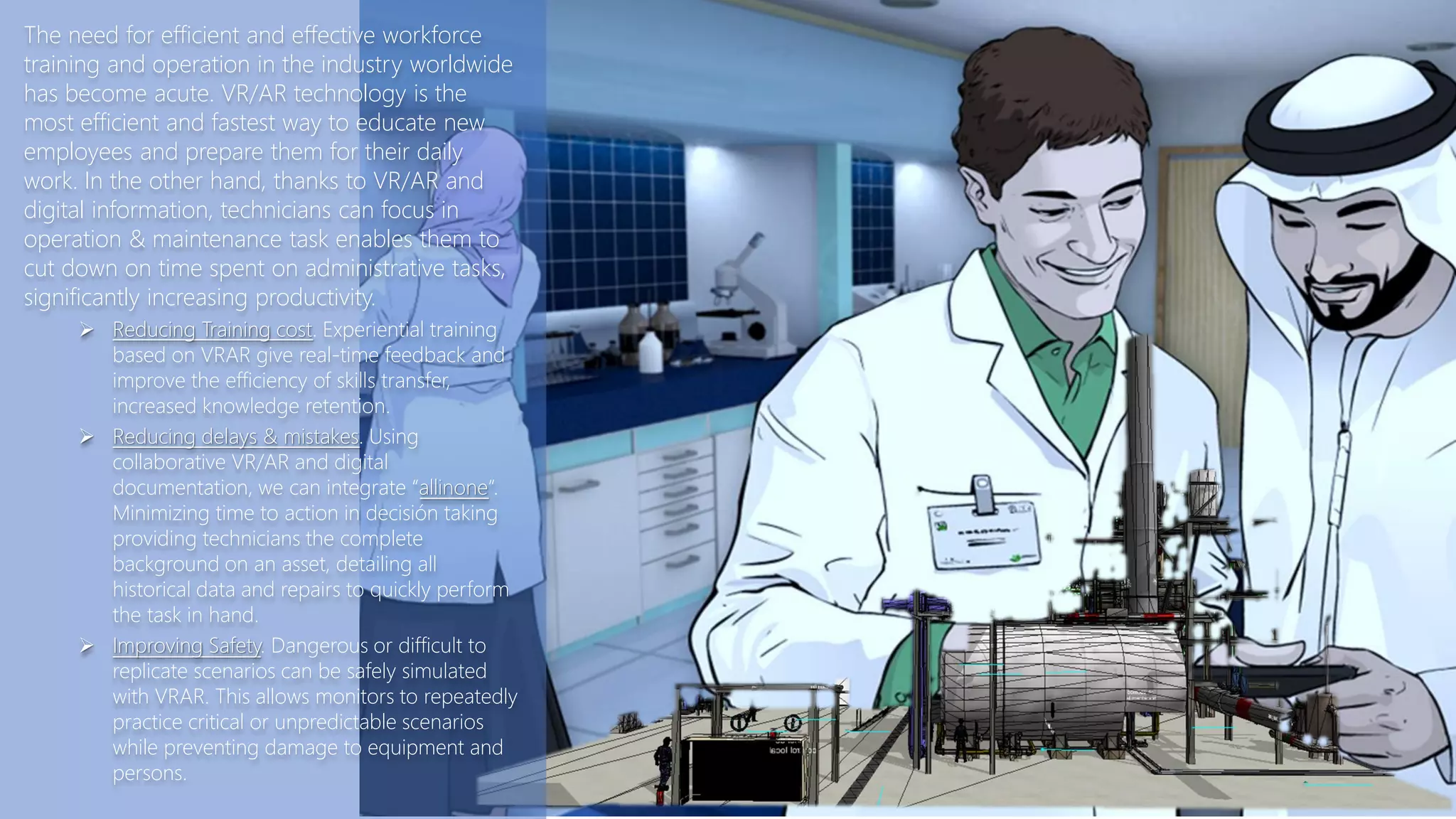 The need for efficient and effective workforce
training and operation in the industry worldwide
has become acute. VR/AR technology is the
most efficient and fastest way to educate new
employees and prepare them for their daily
work. In the other hand, thanks to VR/AR and
digital information, technicians can focus in
operation & maintenance task enables them to
cut down on time spent on administrative tasks,
significantly increasing productivity.
 Reducing Training cost. Experiential training
based on VRAR give real-time feedback and
improve the efficiency of skills transfer,
increased knowledge retention.
 Reducing delays & mistakes. Using
collaborative VR/AR and digital
documentation, we can integrate “allinone”.
Minimizing time to action in decisión taking
providing technicians the complete
background on an asset, detailing all
historical data and repairs to quickly perform
the task in hand.
 Improving Safety. Dangerous or difficult to
replicate scenarios can be safely simulated
with VRAR. This allows monitors to repeatedly
practice critical or unpredictable scenarios
while preventing damage to equipment and
persons.
 