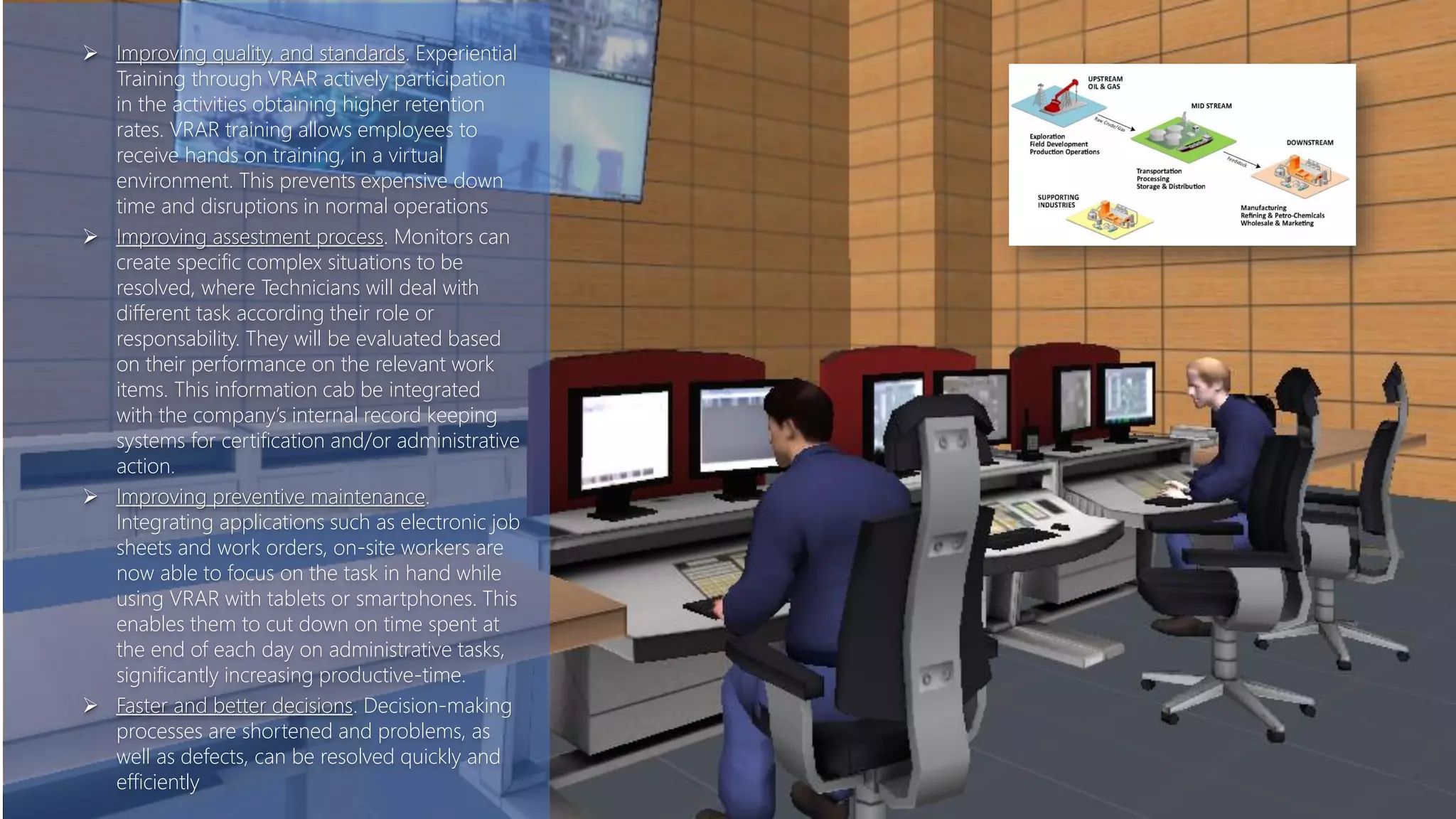  Improving quality, and standards. Experiential
Training through VRAR actively participation
in the activities obtaining higher retention
rates. VRAR training allows employees to
receive hands on training, in a virtual
environment. This prevents expensive down
time and disruptions in normal operations
 Improving assestment process. Monitors can
create specific complex situations to be
resolved, where Technicians will deal with
different task according their role or
responsability. They will be evaluated based
on their performance on the relevant work
items. This information cab be integrated
with the company’s internal record keeping
systems for certification and/or administrative
action.
 Improving preventive maintenance.
Integrating applications such as electronic job
sheets and work orders, on-site workers are
now able to focus on the task in hand while
using VRAR with tablets or smartphones. This
enables them to cut down on time spent at
the end of each day on administrative tasks,
significantly increasing productive-time.
 Faster and better decisions. Decision-making
processes are shortened and problems, as
well as defects, can be resolved quickly and
efficiently
 