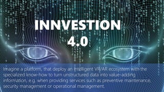 Imagine a platform, that deploy an intelligent VR/AR ecosystem with the
specialized know-how to turn unstructured data into value-adding
information, e.g. when providing services such as preventive maintenance,
security management or operational management.
INNVESTION
4.0
 