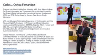 Carlos J. Ochoa Fernandez:
Engineer from Madrid Polytechnic University, MBA from Babson College,
Certificate in Innovation and Entrepreneurship by Maryland University,
Certificate in Digital Marketing for International Business Development
(ICEX) and ITC & Gis Certificate by Siemens Data-Technic Schule
(Germany).
With over 25 years of International experience in the Innovation and New
Advance Digital Technologies in ITC Industry and Digital Education.
Leading successful organizations (SIEMENS, Sagentia, Altran, Founder and
CEO of E_Learning Consulting, ONE Digital Consulting &
SmartEducationLabs, with a balance strategic mission and innovative
business development vision.
Chapter President VRAR Madrid, Co-Chair of Education Experts
Committee, Member of Smart Cities Experts Group of AENOR (Spain) and
Board Member of several experts groups: Utilities and Emergency Services
Strategy in Siemens (Europe),GIS Strategy in Siemens (Europe), AM/FM
International, ASCAD, ASLAND & AESIG (Spain), CENTA (New Water
Technologies Centre)
www.carlosjochoa.com
http://es.linkedin.com/in/carlosochoafernandez
http://es.slideshare.net/CarlosOchoaFernandez
https://twitter.com/CarlosJOchoaFer
 