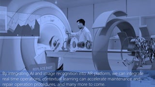 By integrating AI and image recognition into AR platform, we can integrate
real time operations, contextual learning can accelerate maintenance and
repair operation procedures, and many more to come.
 