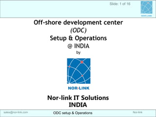 Nor-link 
sales@nor-link.com 
ODC setup & Operations 
Off-shore development center 
(ODC) 
Setup & Operations 
@ INDIA 
by 
Nor-link IT Solutions 
INDIA 
Slide: 1 of 16 
ODC setup & Operations 
srikanth@Nor-link.com 
NOR-LINK  
