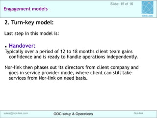 Nor-link 
sales@nor-link.com 
Engagement models 
ODC setup & Operations 
ODC setup & Operations 
srikanth@Nor-link.com 
NOR-LINK 
Slide: 15 of 16 
2. Turn-key model: 
Last step in this model is: 
Handover: 
Typically over a period of 12 to 18 months client team gains confidence and is ready to handle operations independently. 
Nor-link then phases out its directors from client company and goes in service provider mode, where client can still take services from Nor-link on need basis.  