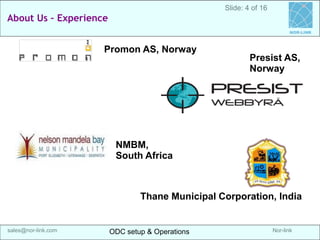 Nor-link 
sales@nor-link.com 
About us -Experience 
ODC setup & Operations 
ODC setup & Operations 
srikanth@Nor-link.com 
NOR-LINK 
Slide: 4 of 16 
Promon AS, Norway 
Presist AS, Norway 
Thane Municipal Corporation, India 
NMBM, 
South Africa  