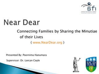 Connecting Families by Sharing the Minutiae of their Lives Presented By: Poornima Hanumara Supervisor: Dr. Lorcan Coyle (  www.NearDear.org  ) 