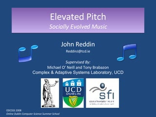 Elevated Pitch Socially Evolved Music John Reddin [email_address] Supervised By: Michael O’ Neill and Tony Brabazon Complex & Adaptive Systems Laboratory, UCD ODCSSS 2008 Online Dublin Computer Science Summer School 