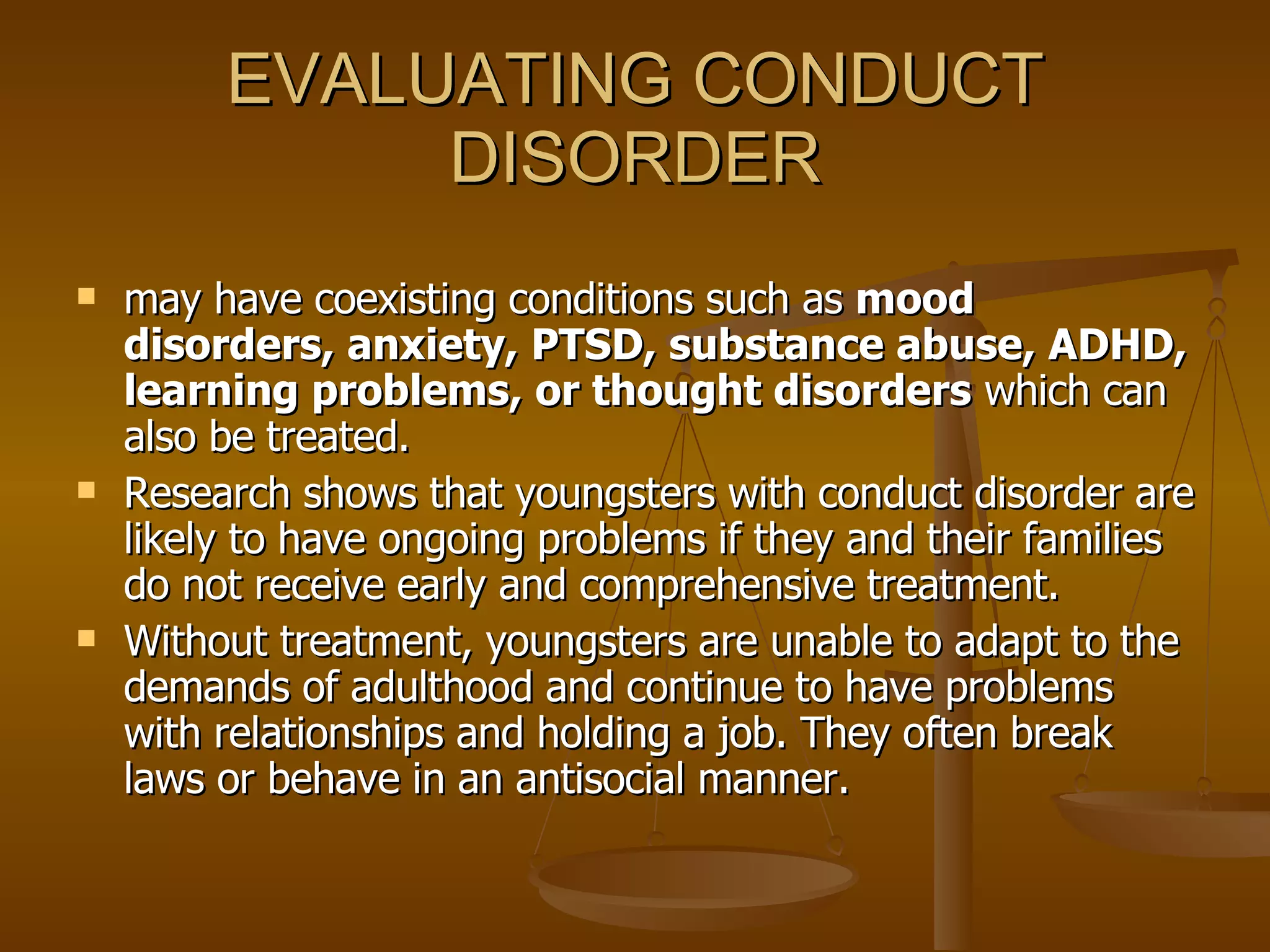 EVALUATING CONDUCT DISORDER may have coexisting conditions such as  mood disorders, anxiety, PTSD, substance abuse, ADHD, learning problems, or thought disorders  which can also be treated.  Research shows that youngsters with conduct disorder are likely to have ongoing problems if they and their families do not receive early and comprehensive treatment.  Without treatment, youngsters are unable to adapt to the demands of adulthood and continue to have problems with relationships and holding a job. They often break laws or behave in an antisocial manner. 