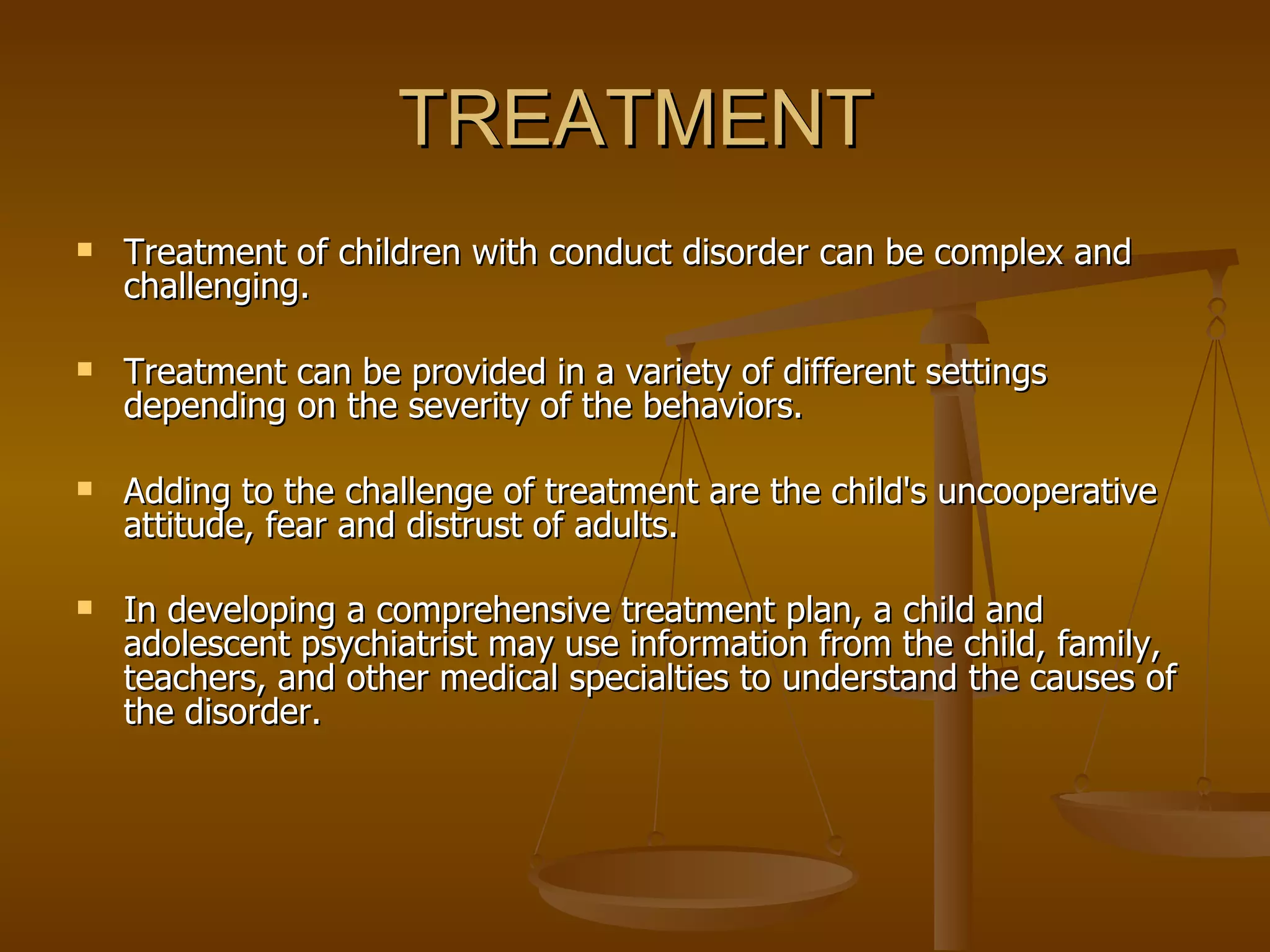 TREATMENT Treatment of children with conduct disorder can be complex and challenging.  Treatment can be provided in a variety of different settings depending on the severity of the behaviors.  Adding to the challenge of treatment are the child's uncooperative attitude, fear and distrust of adults.  In developing a comprehensive treatment plan, a child and adolescent psychiatrist may use information from the child, family, teachers, and other medical specialties to understand the causes of the disorder.  