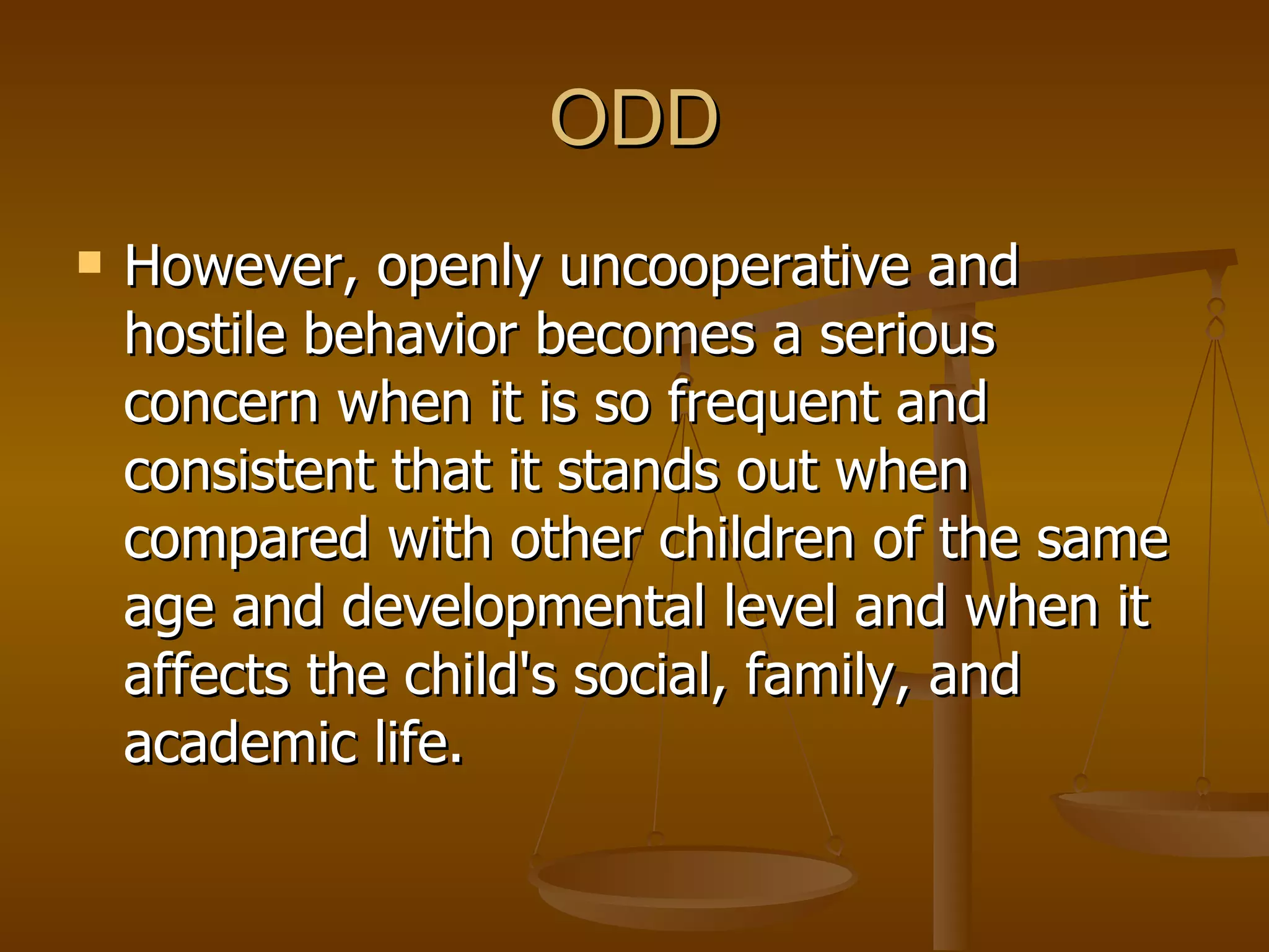 ODD However, openly uncooperative and hostile behavior becomes a serious concern when it is so frequent and consistent that it stands out when compared with other children of the same age and developmental level and when it affects the child's social, family, and academic life. 