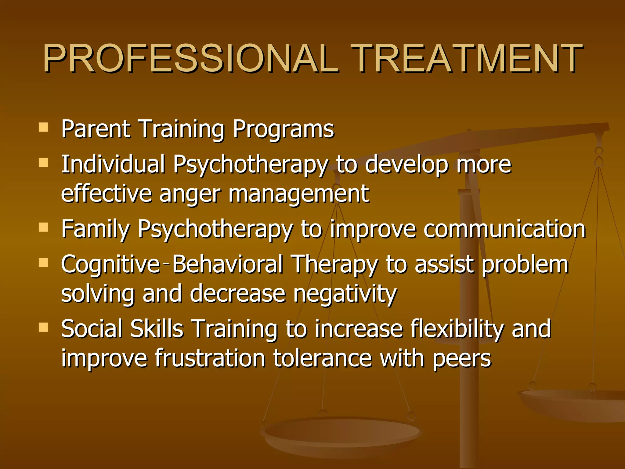 PROFESSIONAL TREATMENT Parent Training Programs  Individual Psychotherapy to develop more effective anger management Family Psychotherapy to improve communication Cognitive‑Behavioral Therapy to assist problem solving and decrease negativity Social Skills Training to increase flexibility and improve frustration tolerance with peers 