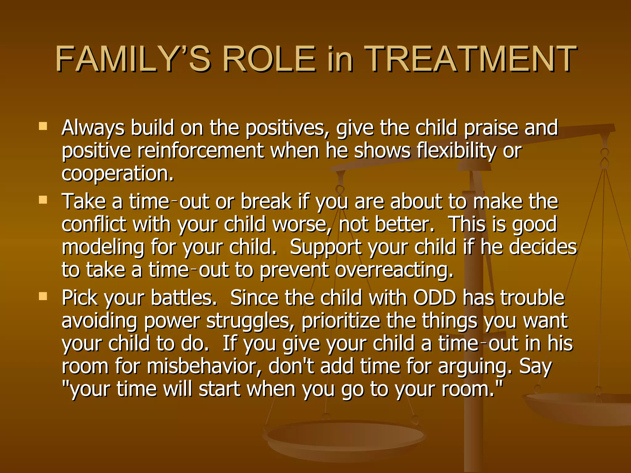FAMILY’S ROLE in TREATMENT Always build on the positives, give the child praise and positive reinforcement when he shows flexibility or cooperation.  Take a time‑out or break if you are about to make the conflict with your child worse, not better.  This is good modeling for your child.  Support your child if he decides to take a time‑out to prevent overreacting.  Pick your battles.  Since the child with ODD has trouble avoiding power struggles, prioritize the things you want your child to do.  If you give your child a time‑out in his room for misbehavior, don't add time for arguing. Say "your time will start when you go to your room."  