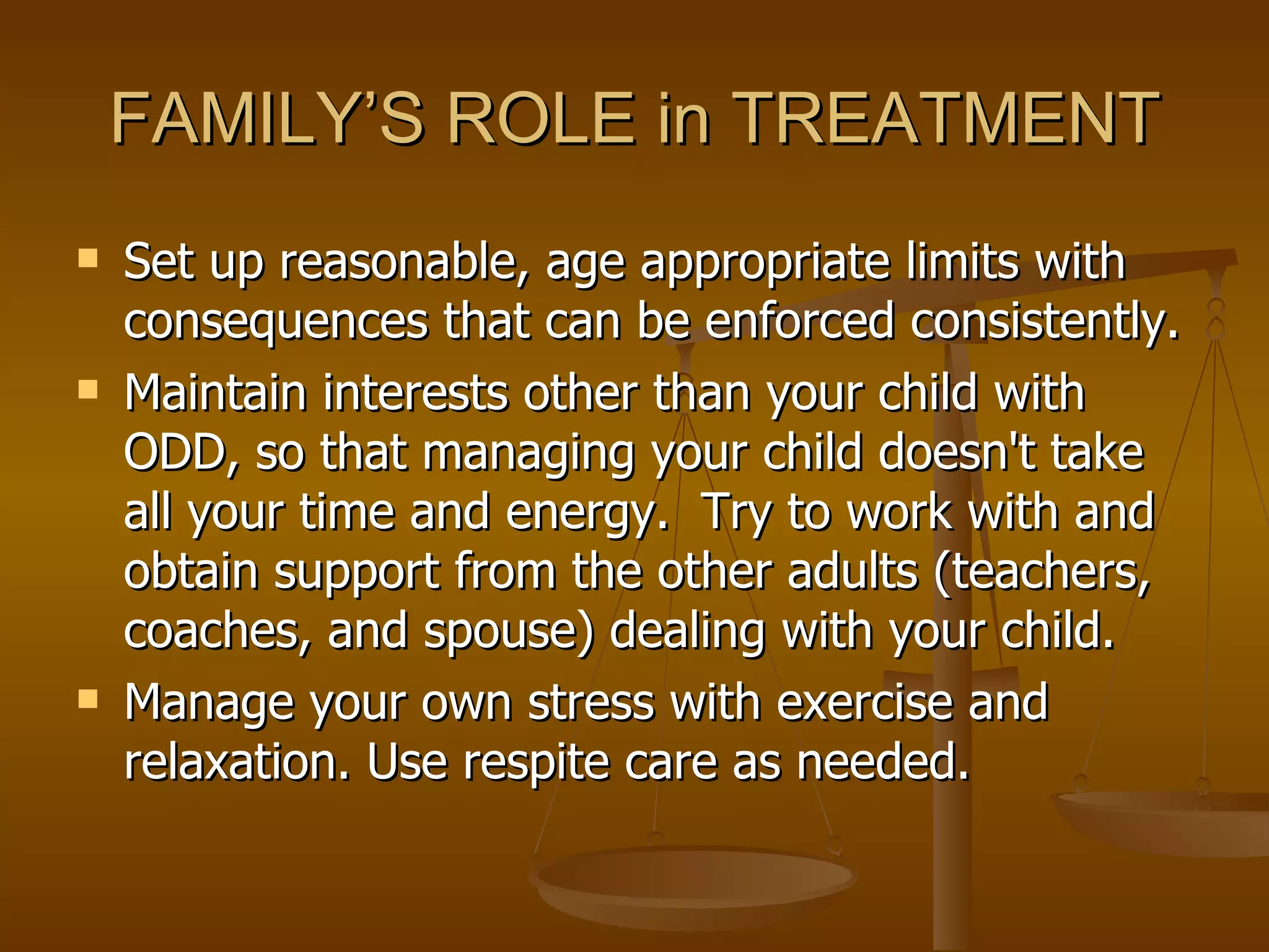 FAMILY’S ROLE in TREATMENT Set up reasonable, age appropriate limits with consequences that can be enforced consistently.  Maintain interests other than your child with ODD, so that managing your child doesn't take all your time and energy.  Try to work with and obtain support from the other adults (teachers, coaches, and spouse) dealing with your child.   Manage your own stress with exercise and relaxation. Use respite care as needed.  