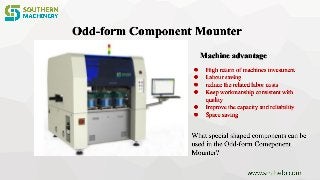Odd-form Component Mounter
Machine advantage
 High return of machines investment
 Labour saving
 reduce the related labor costs
 Keep workmanship consistent with
quality
 Improve the capacity and reliability
 Space saving
 