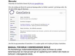MANUAL FOR BRUK I VIDEREGÅENDE SKOLE På Aschehougs matematikknettsted på Lokus.no finner du under lærerressurser en manual som gir en opplæring som dekker det meste av behovet i videregående skole. 