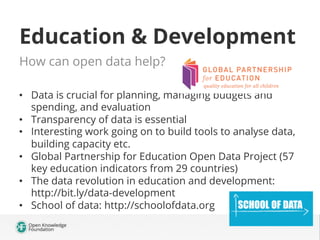 Education & Development
How can open data help?
•  Data is crucial for planning, managing budgets and
spending, and evaluation
•  Transparency of data is essential
•  Interesting work going on to build tools to analyse data,
building capacity etc.
•  Global Partnership for Education Open Data Project (57
key education indicators from 29 countries)
•  The data revolution in education and development:
http://bit.ly/data-development
•  School of data: http://schoolofdata.org

 