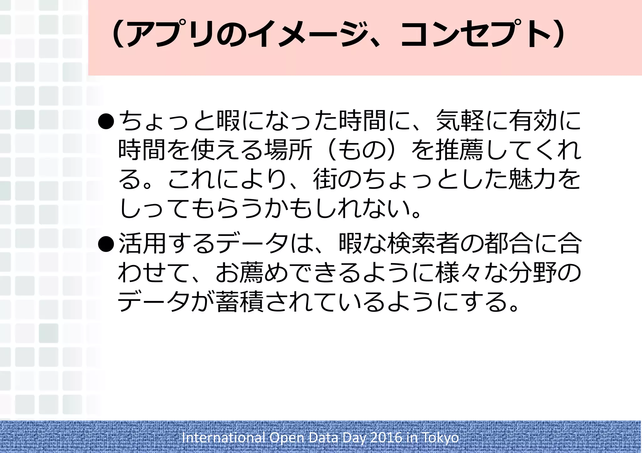 （アプリのイメージ、コンセプト）
●ちょっと暇になった時間に、気軽に有効に
時間を使える場所（もの）を推薦してくれ
る。これにより、街のちょっとした魅力を
しってもらうかもしれない。
●活用するデータは、暇な検索者の都合に合
わせて、お薦めできるように様々な分野の
データが蓄積されているようにする。
International Open Data Day 2016 in Tokyo
 