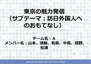 東京の魅力発信
（サブテーマ：訪日外国人へ
のおもてなし）
チーム名：Ａ
メンバー名：山本、須藤、和泉、中長、境野、
松浦
International Open Data Day 2016 in Tokyo
 