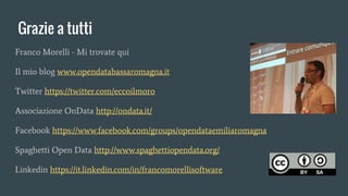 Grazie a tutti
Franco Morelli - Mi trovate qui
Il mio blog www.opendatabassaromagna.it
Twitter https://twitter.com/eccoilmoro
Associazione OnData http://ondata.it/
Facebook https://www.facebook.com/groups/opendataemiliaromagna
Spaghetti Open Data http://www.spaghettiopendata.org/
Linkedin https://it.linkedin.com/in/francomorellisoftware
 