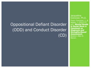 Jacqueline 
Corcoran, Ph.D. 
From: Corcoran, J., & 
Walsh, J. (2012 2nd 
ed.). Mental Health 
in Social Work: A 
Casebook on 
Diagnosis and 
Strengths-Based 
Assessment. 
Boston: Allyn & 
Bacon. 
Oppositional Defiant Disorder 
(ODD) and Conduct Disorder 
(CD) 
 
