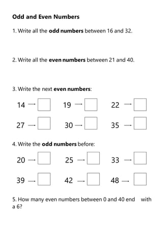 Odd and Even Numbers
1. Write all the odd numbers between 16 and 32.
2. Write all the even numbers between 21 and 40.
3. Write the next even numbers:
14 19 22
27 30 35
4. Write the odd numbers before:
20 25 33
39 42 48
5. How many even numbers between 0 and 40 end with
a 6?
 