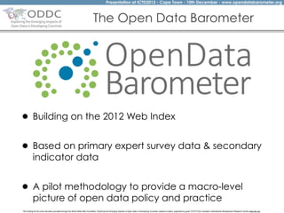 Presentation at ICTD2013 - Cape Town - 10th December - www.opendatabarometer.org

The Open Data Barometer

• Building on the 2012 Web Index
• Based on primary expert survey data & secondary
indicator data

• A pilot methodology to provide a macro-level
picture of open data policy and practice

The funding for this work has been provided through the World Wide Web Foundation 'Exploring the Emerging Impacts of Open Data in Developing Countries' research project, supported by grant 107075 from Canada’s International Development Research Centre (web.idrc.ca).

 