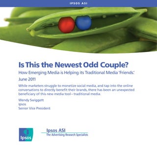 IPSOS ASI




Is This the Newest Odd Couple?
How Emerging Media is Helping its Traditional Media ‘Friends.’
June 2011
While marketers struggle to monetize social media, and tap into the online
conversations to directly benefit their brands, there has been an unexpected
beneficiary of this new media tool – traditional media.
Wendy Swiggett
Ipsos
Senior Vice President
 