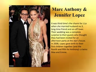 Marc Anthony & Jennifer Lopez It was third time’s the charm for J.Lo  when she married husband no.3, long-time friend and on-off lover. Their wedding was a complete surprise to their guests who thought they had been invited for an afternoon party at the star’s house. In 2008, Lopez gave birth to their first children together (and the fourth and fifth for Anthony)- a twins Max and Emme. 