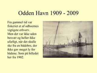 Odden Havn 1909 - 2009
Fra gammel tid var
fiskeriet et af odboernes
vigtigste erhverv.
Men det var ikke uden
besvær og heller ikke
ufarligt, når det skulle
ske fra en bådebro, der
ikke gav meget ly for
bådene. Som på billedet
her fra 1902.
 