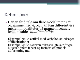 Definitioner Der er altid tale om flere modaliteter i ét og samme medie, og man kan differentiere mellem modaliteter på mange niveauer, hvilket kaldes  multimodalitet Eksempel 3: En artikel med verbaltekst ledsaget af illustrationer Eksempel 4: En skreven teksts valgte skrifttype; illustrationers farver og former; en models udformning mv. 