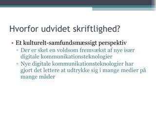 Hvorfor udvidet skriftlighed? Et kulturelt-samfundsmæssigt perspektiv Der er sket en voldsom fremvækst af nye især digitale kommunikationsteknologier Nye digitale kommunikationsteknologier har gjort det lettere at udtrykke sig i mange medier på mange måder 