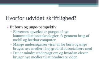 Hvorfor udvidet skriftlighed?  Et børn og unge-perspektiv Elevernes opvækst er præget af nye kommunikationsteknologier, fx gennem brug af mobil og bærbar computer Mange undersøgelser viser at for børn og unge bruges nye medier i høj grad til at socialisere med Det er mindre undersøgt om og hvordan elever bruger nye medier til at producere viden 