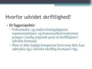 Hvorfor udvidet skriftlighed?  Et fagperspektiv Videnskabs- og undervisningsfagenes repræsentations- og kommunikationsformer præges i stadig stigende grad af skriftlighed i udvidet forstand Man er ikke fagligt kompetent hvis man ikke kan udtrykke sig i udvidet skriftlig forstand i fag. 