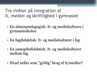 Tre vinkler på integration af  it, medier og skriftlighed i gymnasiet En almenpædagogisk: It- og mediekulturer i gymnasieskolen En fagdidaktisk: It- og mediekulturer i fag En samspilsdidaktisk: It- og mediekulturer mellem fag Hvad tæller som ”gyldig” brug af it/medier? 